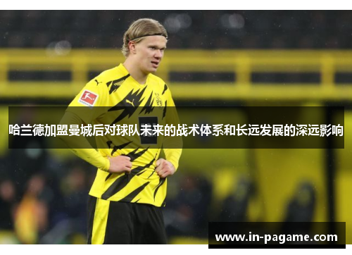 哈兰德加盟曼城后对球队未来的战术体系和长远发展的深远影响 哈兰德加盟曼城后对球队未来的战术体系和长远发展的深远影响