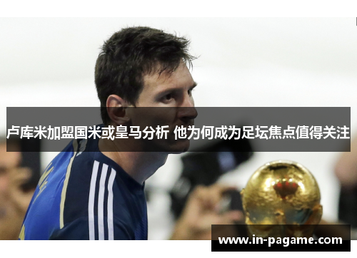 卢库米加盟国米或皇马分析 他为何成为足坛焦点值得关注
