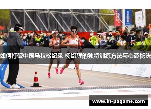 如何打破中国马拉松纪录 杨绍辉的独特训练方法与心态秘诀 如何打破中国马拉松纪录 杨绍辉的独特训练方法与心态秘诀