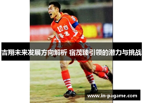 吉翔未来发展方向解析 宿茂臻引领的潜力与挑战 吉翔未来发展方向解析 宿茂臻引领的潜力与挑战