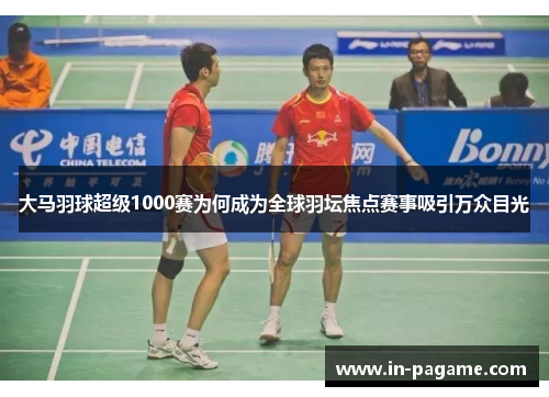 大马羽球超级1000赛为何成为全球羽坛焦点赛事吸引万众目光