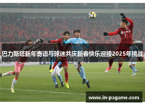 巴力斯塔新年寄语与球迷共庆新春快乐迎接2025年挑战