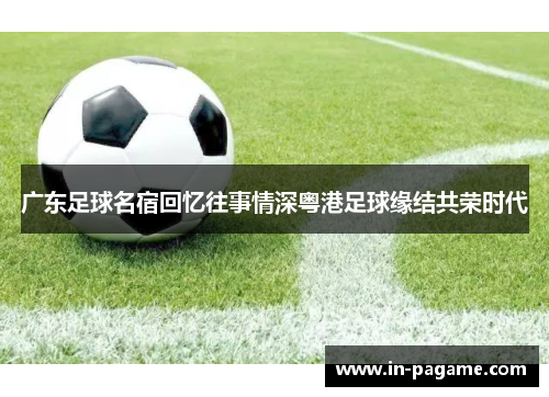 广东足球名宿回忆往事情深粤港足球缘结共荣时代 广东足球名宿回忆往事情深粤港足球缘结共荣时代