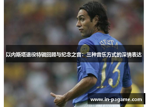 以内斯塔退役特辑回顾与纪念之音:三种音乐方式的深情表达 以内斯塔退役特辑回顾与纪念之音:三种音乐方式的深情表达