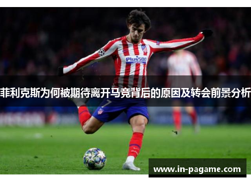 菲利克斯为何被期待离开马竞背后的原因及转会前景分析