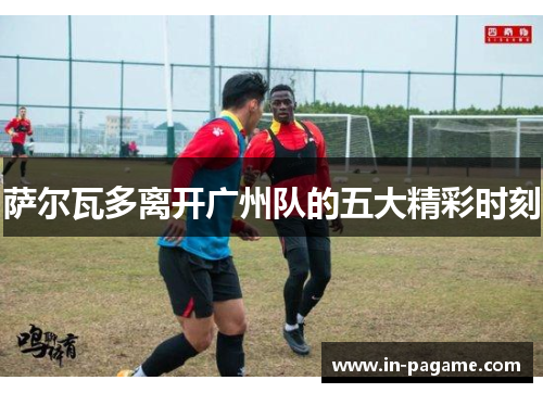 萨尔瓦多离开广州队的五大精彩时刻 萨尔瓦多离开广州队的五大精彩时刻