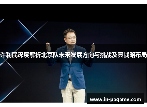 许利民深度解析北京队未来发展方向与挑战及其战略布局 许利民深度解析北京队未来发展方向与挑战及其战略布局