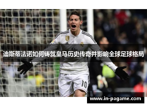 迪斯蒂法诺如何铸就皇马历史传奇并影响全球足球格局