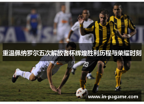 重温佩纳罗尔五次解放者杯辉煌胜利历程与荣耀时刻