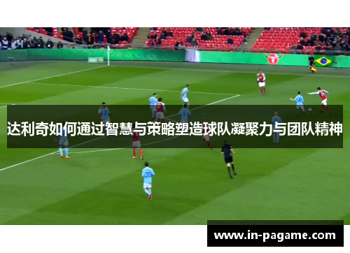 达利奇如何通过智慧与策略塑造球队凝聚力与团队精神