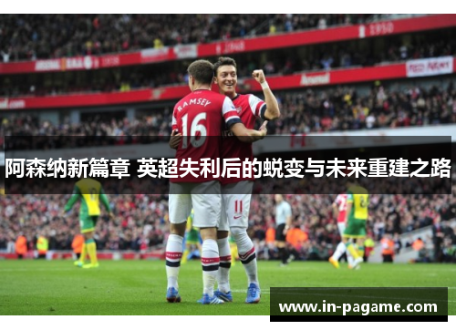 阿森纳新篇章 英超失利后的蜕变与未来重建之路