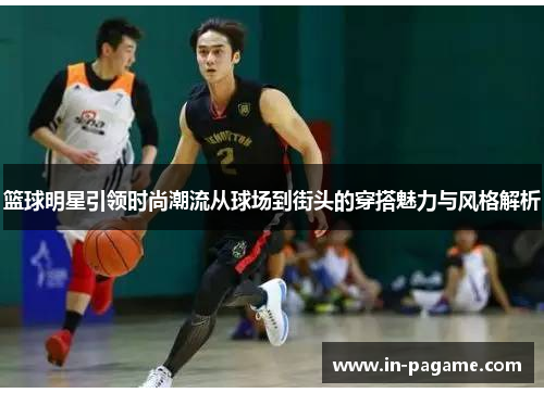 篮球明星引领时尚潮流从球场到街头的穿搭魅力与风格解析