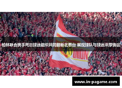 柏林联合携手死忠球迷组织共同翻新北看台 展现球队与球迷深厚情谊