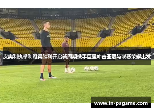 皮奥利执掌利雅得胜利开启新周期携手巨星冲击亚冠与联赛荣耀出发