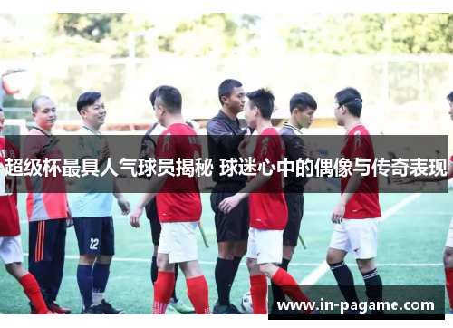 超级杯最具人气球员揭秘 球迷心中的偶像与传奇表现