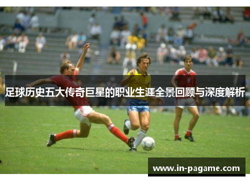足球历史五大传奇巨星的职业生涯全景回顾与深度解析