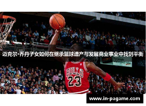 迈克尔·乔丹子女如何在继承篮球遗产与发展商业事业中找到平衡