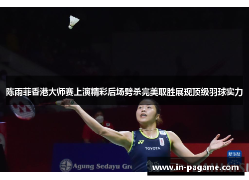 陈雨菲香港大师赛上演精彩后场劈杀完美取胜展现顶级羽球实力