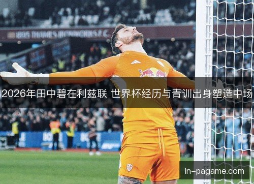 2026年田中碧在利兹联 世界杯经历与青训出身塑造中场